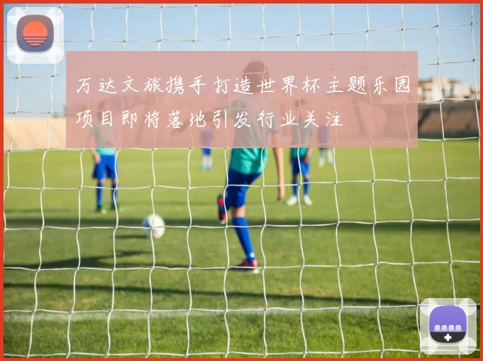 万达文旅携手打造世界杯主题乐园项目即将落地引发行业关注
