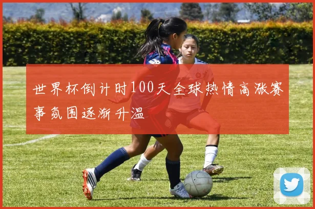 世界杯倒计时100天全球热情高涨赛事氛围逐渐升温