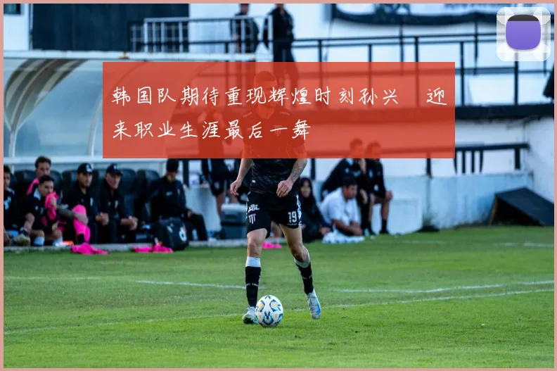 韩国队期待重现辉煌时刻孙兴慜迎来职业生涯最后一舞