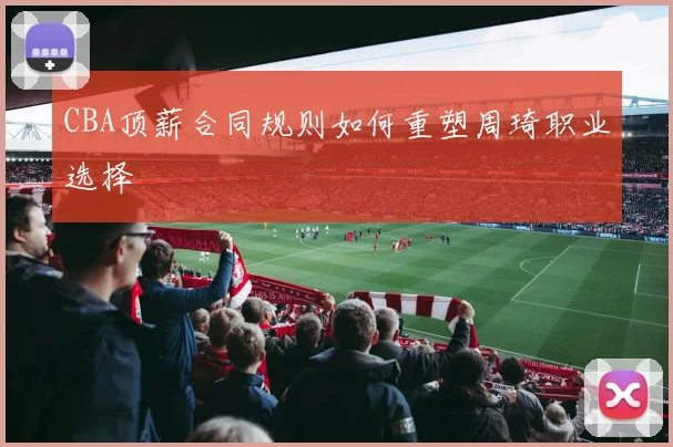 CBA顶薪合同规则如何重塑周琦职业选择