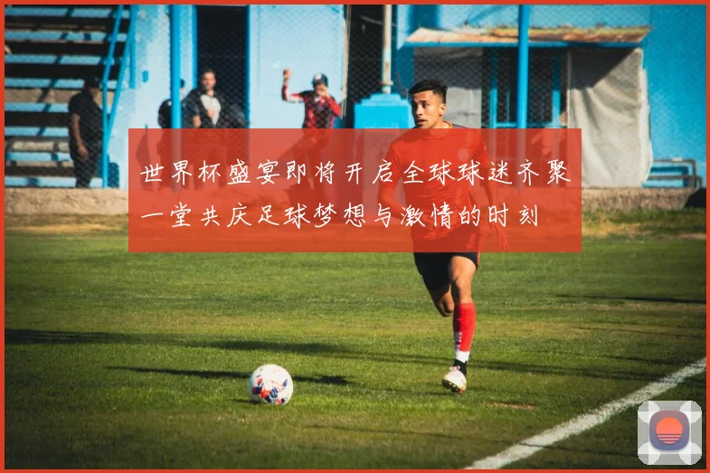 世界杯盛宴即将开启全球球迷齐聚一堂共庆足球梦想与激情的时刻