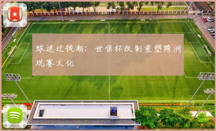 球迷迁徙潮：世俱杯改制重塑跨洲观赛文化