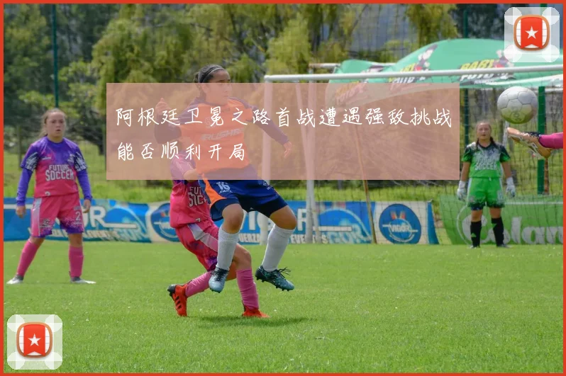 阿根廷卫冕之路首战遭遇强敌挑战能否顺利开局