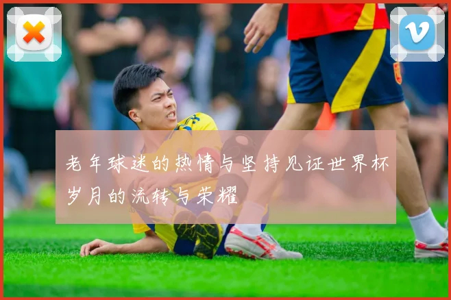 老年球迷的热情与坚持见证世界杯岁月的流转与荣耀