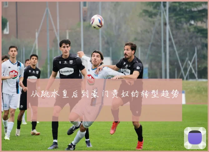 从跳水皇后到豪门贵妇的转型趋势