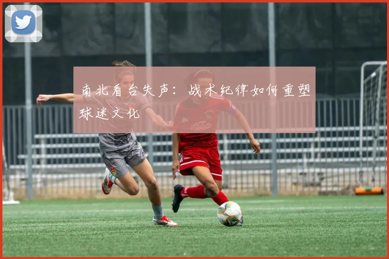 南北看台失声：战术纪律如何重塑球迷文化